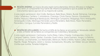  REGIÓN ANDINA: La música de esta región toma elementos rítmicos Africanos e indígenas,
pero tiene un componente muy fuerte de influencia Española lo que se puede ver en los
instrumentos típicos que son en su mayoría de cuerda.
A esta región pertenecen: Aire Criollo, Bambuco, Baile Bravo, Bolero, Bunde Tolimense, Carranga,
Caña, Cañabrava, Carrilera, C ontradanza, Charanga, Chotis Danza, Danzon, Estudiantina,
Andina, Mazurca, Merengue Bambuquiao, Merengue Campesino, Mojiganga, Porro Antioqueño,
Fandanguillo Criollo, Merengue Parrander, porro Parrandero, Baile Bravo, Paseo Parrandero,
Parrandero, Corrigua, Currulao Parrandero y Pasillo
 REGIÓN DE LOS LLANOS: De hecho el 60% de los llanos se encuentra en Venezuela; debido
a esto, el folclor de los llanos es compartido por Colombia y Venezuela.
A esta región pertenecen: Cachicama, Cacho Pelao, Catira, Chipola, Contrapunteo, Corrío, El
Carnaval, Galerón, Gaván, Gavilan, Guacaba, Guach araca, Juana Guerrero, Joropo, La Paloma,
Tres Damas, Los Diamantes, Los Mamonales, Merecure, Moña o Moño, Nuevo Callao, Numerao,
Pajarillo, Pasaje, Periquera, Llaner o, Quirpa, Quitapesares, Revuelta, San Rafael, Seis por derecho,
Zumba-que-zumba, Tonadas Indígenas.
 