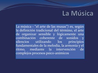 La música - "el arte de las musas") es, según
la definición tradicional del término, el arte
de organizar sensible y lógicamente una
combinación coherente de sonidos y
silencios    utilizando     los    principios
fundamentales de la melodía, la armonía y el
ritmo, mediante la intervención de
complejos procesos psico-anímicos
 