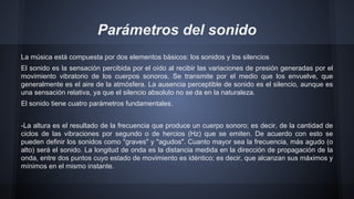 Parámetros del sonido
La música está compuesta por dos elementos básicos: los sonidos y los silencios
El sonido es la sensación percibida por el oído al recibir las variaciones de presión generadas por el
movimiento vibratorio de los cuerpos sonoros. Se transmite por el medio que los envuelve, que
generalmente es el aire de la atmósfera. La ausencia perceptible de sonido es el silencio, aunque es
una sensación relativa, ya que el silencio absoluto no se da en la naturaleza.
El sonido tiene cuatro parámetros fundamentales.
-La altura es el resultado de la frecuencia que produce un cuerpo sonoro; es decir, de la cantidad de
ciclos de las vibraciones por segundo o de hercios (Hz) que se emiten. De acuerdo con esto se
pueden definir los sonidos como "graves" y "agudos". Cuanto mayor sea la frecuencia, más agudo (o
alto) será el sonido. La longitud de onda es la distancia medida en la dirección de propagación de la
onda, entre dos puntos cuyo estado de movimiento es idéntico; es decir, que alcanzan sus máximos y
mínimos en el mismo instante.

 