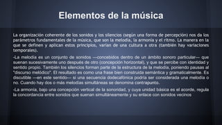 Elementos de la música
La organización coherente de los sonidos y los silencios (según una forma de percepción) nos da los
parámetros fundamentales de la música, que son la melodía, la armonía y el ritmo. La manera en la
que se definen y aplican estos principios, varían de una cultura a otra (también hay variaciones
temporales).
-La melodía es un conjunto de sonidos —concebidos dentro de un ámbito sonoro particular— que
suenan sucesivamente uno después de otro (concepción horizontal), y que se percibe con identidad y
sentido propio. También los silencios forman parte de la estructura de la melodía, poniendo pausas al
"discurso melódico". El resultado es como una frase bien construida semántica y gramaticalmente. Es
discutible —en este sentido— si una secuencia dodecafónica podría ser considerada una melodía o
no. Cuando hay dos o más melodías simultáneas se denomina contrapunto.
-La armonía, bajo una concepción vertical de la sonoridad, y cuya unidad básica es el acorde, regula
la concordancia entre sonidos que suenan simultáneamente y su enlace con sonidos vecinos

 