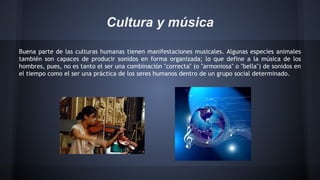 Cultura y música
Buena parte de las culturas humanas tienen manifestaciones musicales. Algunas especies animales
también son capaces de producir sonidos en forma organizada; lo que define a la música de los
hombres, pues, no es tanto el ser una combinación "correcta" (o "armoniosa" o "bella") de sonidos en
el tiempo como el ser una práctica de los seres humanos dentro de un grupo social determinado.

 