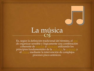 Es, según la definición tradicional del término, el arte
de organizar sensible y lógicamente una combinación
    coherente de sonidos y silencios utilizando los
principios fundamentales de la melodía, la armonía y
   el ritmo, mediante la intervención de complejos
              procesos pisco-anímicos.
 