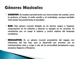    COUNTRY: Se tocaba esencialmente con instrumentos de cuerda, como
    la guitarra, el banjo, el violín sencillo y el contrabajo, aunque también
    intervenían frecuentemente el acordeón.

   RAP: Este genero musical dirigido en los barrios negros e hispanos
    neoyorquinos en los ochenta y alcanzo su apogeo en los noventa. Se
    caracteriza por un juego d replicas y contra replicas del lenguaje
    combativo.

   REGGAETON: Es un género musical procedente del reggae con
    influencias del hip hop, que se desarrolló por primera vez en
    Latinoamérica nace y surge a raíz de la comunidad jamaiquina cuyos
    ancestros llegaron a Panamá.
 