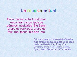 La música actual
En la música actual podemos
encontrar varios tipos de
géneros musicales: Big Band,
grupo de rock-pop, grupo de
folk, rap, tecno, hip hop, etc.
Estos son algunos de los artistas/bandas
mas famosas en la actualidad y que están
haciendo historia: Katy Perry, One
Direction, Bruno Mars, Rihanna, Miley
Cyrus, Justin Bieber, Justin Timberlake.
