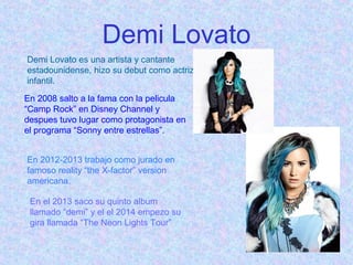 Demi Lovato
Demi Lovato es una artista y cantante
estadounidense, hizo su debut como actriz
infantil.
En 2008 salto a la fama con la pelicula
“Camp Rock” en Disney Channel y
despues tuvo lugar como protagonista en
el programa “Sonny entre estrellas”.
En 2012-2013 trabajo como jurado en
famoso reality “the X-factor” version
americana.
En el 2013 saco su quinto album
llamado “demi” y el el 2014 empezo su
gira llamada “The Neon Lights Tour”