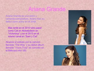 Ariana Grande
Ariana Grande es una actriz y
cantante-compositora. Ariana hizo su
debut como actriz en el 2008.
Mas tarde en el 2010 tubo papel
como Cat en Nickelodeon en
“Victorious” y en el 2013 en el
mismo canal en “Sam y Cat”
Alcanzo el exitoso con la cancion
llamada “The Way” y su debut album
llamado “Yours Truly” se convirtio en
el Billboard Hot 100.