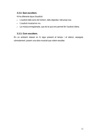3.3.2. Què escoltem.
   Hi ha diferents tipus d’audició:
   •   L’audició dels sons de l’entorn, dels objectes i del propi cos.
   •   L’audició musical en viu.
   •   La música enregistrada, que és la que ens permet fer l’audició diària.


   3.3.3. Com escoltem.
En un ambient relaxat on hi sigui present el temps i el silenci, asseguts
còmodament, posem una obra musical que volem escoltar.




                                                                                12
 
