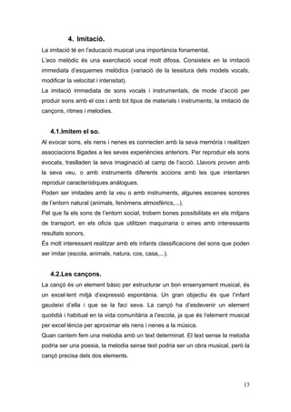 4. Imitació.
La imitació té en l’educació musical una importància fonamental.
L’eco melòdic és una exercitació vocal molt difosa. Consisteix en la imitació
immediata d’esquemes melòdics (variació de la tessitura dels models vocals,
modificar la velocitat i intensitat).
La imitació immediata de sons vocals i instrumentals, de mode d’acció per
produir sons amb el cos i amb tot tipus de materials i instruments, la imitació de
cançons, ritmes i melodies.


   4.1.Imitem el so.
Al evocar sons, els nens i nenes es connecten amb la seva memòria i realitzen
associacions lligades a les seves experiències anteriors. Per reproduir els sons
evocats, traslladen la seva imaginació al camp de l’acció. Llavors proven amb
la seva veu, o amb instruments diferents accions amb les que intentaren
reproduir característiques anàlogues.
Poden ser imitades amb la veu o amb instruments, algunes escenes sonores
de l’entorn natural (animals, fenòmens atmosfèrics,...).
Pel que fa els sons de l’entorn social, trobem bones possibilitats en els mitjans
de transport, en els oficis que utilitzen maquinaria o eines amb interessants
resultats sonors.
És molt interessant realitzar amb els infants classificacions del sons que poden
ser imitar (escola, animals, natura, cos, casa,...).


   4.2.Les cançons.
La cançó és un element bàsic per estructurar un bon ensenyament musical, és
un excel·lent mitjà d’expressió espontània. Un gran objectiu és que l’infant
gaudeixi d’ella i que se la faci seva. La cançó ha d’esdevenir un element
quotidià i habitual en la vida comunitària a l’escola, ja que és l’element musical
per excel·lència per aproximar els nens i nenes a la música.
Quan cantem fem una melodia amb un text determinat. El text sense la melodia
podria ser una poesia, la melodia sense text podria ser un obra musical, però la
cançó precisa dels dos elements.



                                                                               13
 
