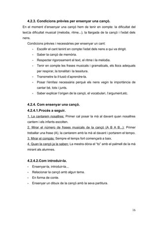 4.2.3. Condicions prèvies per ensenyar una cançó.
En el moment d’ensenyar una cançó hem de tenir en compte: la dificultat del
text,la dificultat musical (melodia, ritme...), la llargada de la cançó i l’edat dels
nens.
   Condicions prèvies i necessàries per ensenyar un cant:
        -   Escollir el cant tenint en compte l’edat dels nens a qui va dirigit.
        -   Saber la cançó de memòria.
        -   Respectar rigorosament el text, el ritme i la melodia.
        -   Tenir en compte les frases musicals i gramaticals, els llocs adequats
            per respirar, la tonalitat i la tessitura.
        -   Transmetre la il·lusió d’aprendre-la.
        -   Posar l’èmfasi necessària perquè els nens vegin la importància de
            cantar bé, tots i junts.
        -   Saber explicar l’origen de la cançó, el vocabulari, l’argument,etc.


   4.2.4. Com ensenyar una cançó.
   4.2.4.1.Procés a seguir.
   1. La cantarem nosaltres: Primer cal posar la mà al davant quan nosaltres
   cantem i els infants escolten.
   2. Mirar el número de frases musicals de la cançó (A B A B...): Primer
   treballar una frase (A), la cantarem amb la mà al davant i portarem el tempo.
   3. Mirar el compàs: Sempre el temps fort començarà a baix.
   4. Quan la cançó ja la saben: La mestra dóna el “to” amb el palmell de la mà
   mirant als alumnes.


   4.2.4.2.Com introduir-la.
   -    Ensenyar-la, introduir-la...
   -    Relacionar la cançó amb algun tema.
   -    En forma de conte.
   -    Ensenyar un dibuix de la cançó amb la seva partitura.




                                                                                   16
 