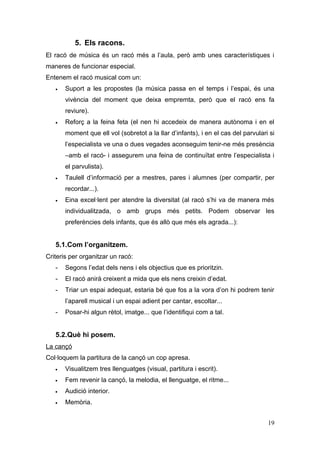 5. Els racons.
El racó de música és un racó més a l’aula, però amb unes característiques i
maneres de funcionar especial.
Entenem el racó musical com un:
   •   Suport a les propostes (la música passa en el temps i l’espai, és una
       vivència del moment que deixa empremta, però que el racó ens fa
       reviure).
   •   Reforç a la feina feta (el nen hi accedeix de manera autònoma i en el
       moment que ell vol (sobretot a la llar d’infants), i en el cas del parvulari si
       l’especialista ve una o dues vegades aconseguim tenir-ne més presència
       –amb el racó- i assegurem una feina de continuïtat entre l’especialista i
       el parvulista).
   •   Taulell d’informació per a mestres, pares i alumnes (per compartir, per
       recordar...).
   •   Eina excel·lent per atendre la diversitat (al racó s’hi va de manera més
       individualitzada, o amb grups més petits. Podem observar les
       preferències dels infants, que és allò que més els agrada...):


   5.1.Com l’organitzem.
Criteris per organitzar un racó:
   -   Segons l’edat dels nens i els objectius que es prioritzin.
   -   El racó anirà creixent a mida que els nens creixin d’edat.
   -   Triar un espai adequat, estaria bé que fos a la vora d’on hi podrem tenir
       l’aparell musical i un espai adient per cantar, escoltar...
   -   Posar-hi algun rètol, imatge... que l’identifiqui com a tal.


   5.2.Què hi posem.
La cançó
Col·loquem la partitura de la cançó un cop apresa.
   •   Visualitzem tres llenguatges (visual, partitura i escrit).
   •   Fem revenir la cançó, la melodia, el llenguatge, el ritme...
   •   Audició interior.
   •   Memòria.


                                                                                   19
 