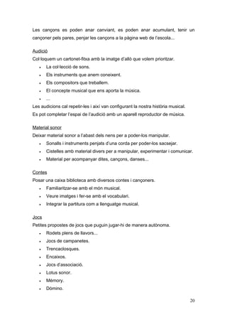 Les cançons es poden anar canviant, es poden anar acumulant, tenir un
cançoner pels pares, penjar les cançons a la pàgina web de l’escola...

Audició
Col·loquem un cartonet-fitxa amb la imatge d’allò que volem prioritzar.
   •   La col·lecció de sons.
   •   Els instruments que anem coneixent.
   •   Els compositors que treballem.
   •   El concepte musical que ens aporta la música.
   •   ...
Les audicions cal repetir-les i així van configurant la nostra història musical.
Es pot completar l’espai de l’audició amb un aparell reproductor de música.

Material sonor
Deixar material sonor a l’abast dels nens per a poder-los manipular.
   •   Sonalls i instruments penjats d’una corda per poder-los sacsejar.
   •   Cistelles amb material divers per a manipular, experimentar i comunicar.
   •   Material per acompanyar dites, cançons, danses...

Contes
Posar una caixa biblioteca amb diversos contes i cançoners.
   •   Familiaritzar-se amb el món musical.
   •   Veure imatges i fer-se amb el vocabulari.
   •   Integrar la partitura com a llenguatge musical.

Jocs
Petites propostes de jocs que puguin jugar-hi de manera autònoma.
   •   Rodets plens de llavors...
   •   Jocs de campanetes.
   •   Trencaclosques.
   •   Encaixos.
   •   Jocs d’associació.
   •   Lotus sonor.
   •   Mèmory.
   •   Dòmino.

                                                                                   20
 