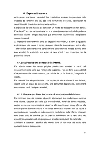 6. Exploració sonora
A l’explorar, manipular i descobrir les possibilitats sonores i expressives dels
objectes de l’entorno, els seu cos i els instruments de l’aula, potenciaren la
sensibilització, discriminació i memòria auditiva.
L’exploració és una manera de conèixer, un mode de descobrir un món sonor.
L’exploració sonora es constitueix en una eina de coneixement privilegiada en
l’educació infantil i afegeix recursos que enriqueixen la producció i l’expressió
sonora i musical.
Al interactuar constantment amb els objectes de l’entorn, i a partir d’aquestes
exploracions, els nens i nenes obtenen diferents informacions sobre ells.
També seran conscients dels coneixements dels diferents modes d’acció amb
una varietat de materials que estan al seu abast o es presenten per la
producció sonora.


   6.1.Les produccions sonores dels infants.
Els infants creen les seves pròpies produccions sonores a partir del
descobriment dels sons que l’entorn els suggereix. Han de tenir la possibilitat
d’experimentar de manera oberta, per tal de fer un ús inventiu, imaginatiu, i
creatiu.
Els mestres han de plantejar-se nous reptes per ells mateixos i pels infants,
creant junts un espai de descoberta, una comunitat d’aprenents, conformant
uns mestres amb desig de descobrir,...


   6.1.1. Perquè aprofitem les produccions sonores dels infants.
És important que els mestres observin atentament les produccions sonores
dels infants. Escoltar els sons que descobreixen, mirar les seves troballes,
captar les seves improvisacions, observar allò que l’entorn sonor ofereix als
nens i que ells saben extreure. A les aules d’educació infantil s’han de veure a
comportaments musicals en moltes accions quotidianes dels infants, observar
que passa amb la trobada del so, amb la descoberta de la veu, amb les
experiències vocals i amb els jocs sonors amb la manipulació de materials.
Aprendre a observar i escoltar els infants obra un nou món als adults que
enriqueix la seva experiència.


                                                                              21
 