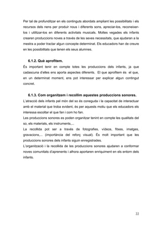 Per tal de profunditzar en els continguts abordats ampliant les possibilitats i els
recursos dels nens per produir nous i diferents sons, apreciar-los, reconeixer-
los i utilitzar-los en diferents activitats musicals. Moltes vegades els infants
crearen produccions noves a través de les seves necessitats, que ajudaran a la
mestra a poder tractar algun concepte determinat. Els educadors han de creure
en les possibilitats que tenen els seus alumnes.


   6.1.2. Què aprofitem.
És important tenir en compte totes les produccions dels infants, ja que
cadascuna d’elles ens aporta aspectes diferents. El que aprofitem és el que,
en un determinat moment, ens pot interessar per explicar algun contingut
concret.


   6.1.3. Com organitzem i recollim aquestes produccions sonores.
L’atracció dels infants pel món del so és coneguda i la capacitat de interactuar
amb el material que troba evident, és per aquests motiu que els educadors els
interessa escoltar el que fan i com ho fan.
Les produccions sonores es poden organitzar tenint en compte les qualitats del
so, els materials, els instruments,...
La recollida pot ser a través de fotografies, vídeos, fitxes, imatges,
gravacions,... (importància del reforç visual). És molt important que les
produccions sonores dels infants siguin enregistrades.
L’organització i la recollida de les produccions sonores ajudaren a conformar
noves comunitats d’aprenents i alhora aportaren enriquiment en els entorn dels
infants.




                                                                                22
 