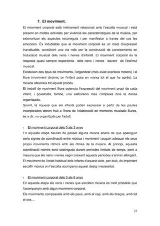 7. El moviment.
El moviment corporal està íntimament relacionat amb l’escolta musical i està
present en moltes activitats per vivència les característiques de la música, per
exterioritzar els aspectes reconeguts i per manifestar a traves del cos les
emocions. És indubtable que el moviment corporal és un medi d’expressió
inavaluable, constituint una via més per la construcció de coneixements en
l’educació musical dels nens i nenes d’infantil. El moviment corporal és la
resposta quasi sempre espontània dels nens i nenes davant de l’estímul
musical.
Existeixen dos tipus de moviments, l’organitzat (més aviat exercicis motors) i el
lliure (moviment dinàmic on l’infant posa en marxa tot el que ha après). La
música afavoreix tot aquest procés.
El treball de moviment lliure potencia l’expressió del moviment propi de cada
infant, i possibilita, també, una elaboració més complexa dins la dansa
organitzada.
Sovint, la riquesa que els infants poden expressar a partir de les pautes
incorporades donen fruit a l’hora de l’elaboració de moments musicals lliures,
és a dir, no organitzats per l’adult.


•   El moviment corporal dels 0 als 3 anys
En aquesta etapa hauran de passar alguns mesos abans de que apareguin
certs signes de coordinació entre música i moviment i puguin adequar els seus
propis moviments rítmics amb els ritmes de la música. Al principi, aquesta
coordinació només serà sostinguda durant períodes limitats de temps, però a
mesura que els nens i nenes vagin creixent aquests períodes s’aniran allargant.
El moviment és l’estat habitual dels infants d’aquest cicle, per això, és important
escollir música on l’escolta acompanyi aquest desig i necessitat.


•   El moviment corporal dels 3 als 6 anys
En aquesta etapa els nens i nenes que escolten música és molt probable que
l’acompanyin amb algun moviment corporal.
Els moviments compassats amb els peus, amb el cap, amb els braços, amb tot
el cos,...


                                                                                23
 