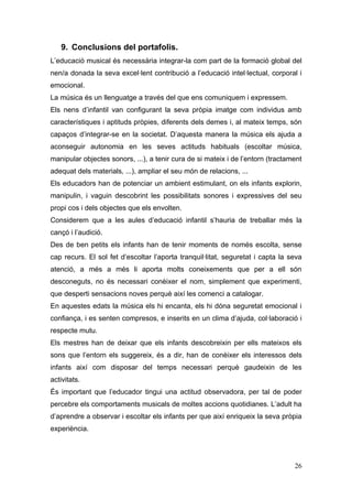9. Conclusions del portafolis.
L’educació musical és necessària integrar-la com part de la formació global del
nen/a donada la seva excel·lent contribució a l’educació intel·lectual, corporal i
emocional.
La música és un llenguatge a través del que ens comuniquem i expressem.
Els nens d’infantil van configurant la seva pròpia imatge com individus amb
característiques i aptituds pròpies, diferents dels demes i, al mateix temps, són
capaços d’integrar-se en la societat. D’aquesta manera la música els ajuda a
aconseguir autonomia en les seves actituds habituals (escoltar música,
manipular objectes sonors, ...), a tenir cura de si mateix i de l’entorn (tractament
adequat dels materials, ...), ampliar el seu món de relacions, ...
Els educadors han de potenciar un ambient estimulant, on els infants explorin,
manipulin, i vaguin descobrint les possibilitats sonores i expressives del seu
propi cos i dels objectes que els envolten.
Considerem que a les aules d’educació infantil s’hauria de treballar més la
cançó i l’audició.
Des de ben petits els infants han de tenir moments de només escolta, sense
cap recurs. El sol fet d’escoltar l’aporta tranquil·litat, seguretat i capta la seva
atenció, a més a més li aporta molts coneixements que per a ell són
desconeguts, no és necessari conèixer el nom, simplement que experimenti,
que desperti sensacions noves perquè així les comenci a catalogar.
En aquestes edats la música els hi encanta, els hi dóna seguretat emocional i
confiança, i es senten compresos, e inserits en un clima d’ajuda, col·laboració i
respecte mutu.
Els mestres han de deixar que els infants descobreixin per ells mateixos els
sons que l’entorn els suggereix, és a dir, han de conèixer els interessos dels
infants així com disposar del temps necessari perquè gaudeixin de les
activitats.
És important que l’educador tingui una actitud observadora, per tal de poder
percebre els comportaments musicals de moltes accions quotidianes. L’adult ha
d’aprendre a observar i escoltar els infants per que així enriqueix la seva pròpia
experiència.




                                                                                 26
 