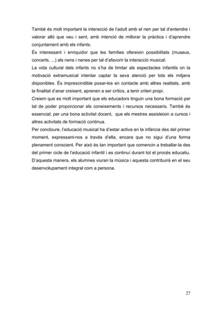 També és molt important la interacció de l’adult amb el nen per tal d’entendre i
valorar allò que veu i sent, amb intenció de millorar la pràctica i d’aprendre
conjuntament amb els infants.
És interessant i enriquidor que les famílies ofereixin possibilitats (museus,
concerts, ...) als nens i nenes per tal d’afavorir la interacció musical.
La vida cultural dels infants no s’ha de limitar als espectacles infantils on la
motivació extramusical intentar captar la seva atenció per tots els mitjans
disponibles. És imprescindible posar-los en contacte amb altres realitats, amb
la finalitat d’anar creixent, aprenen a ser crítics, a tenir criteri propi.
Creiem que es molt important que els educadors tinguin una bona formació per
tal de poder proporcionar els coneixements i recursos necessaris. També és
essencial, per una bona activitat docent, que els mestres assisteixin a cursos i
altres activitats de formació continua.
Per concloure, l’educació musical ha d’estar activa en la infància des del primer
moment, expressant-nos a través d’ella, encara que no sigui d’una forma
plenament conscient. Per això és tan important que comencin a treballar-la des
del primer cicle de l’educació infantil i es continuí durant tot el procés educatiu.
D’aquesta manera, els alumnes viuran la música i aquesta contribuirà en el seu
desenvolupament integral com a persona.




                                                                                 27
 