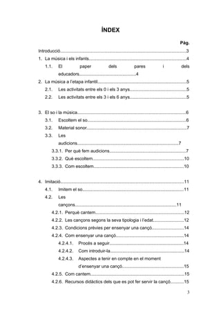 ÍNDEX

                                                                                                           Pàg.
Introducció......................................................................................................3
1. La música i els infants...............................................................................4
     1.1.      El              paper                 dels               pares                 i               dels
               educadors..............................................4
2. La música a l’etapa infantil........................................................................5
     2.1.      Les activitats entre els 0 i els 3 anys..............................................5
     2.2.      Les activitats entre els 3 i els 6 anys..............................................5


3. El so i la música........................................................................................6
     3.1.      Escoltem el so................................................................................6
     3.2.      Material sonor.................................................................................7
     3.3.      Les
               audicions..................................................................................7
          3.3.1. Per què fem audicions..............................................................7
          3.3.2. Què escoltem..........................................................................10
          3.3.3. Com escoltem.........................................................................10


4. Imitació....................................................................................................11
     4.1.      Imitem el so..................................................................................11
     4.2.      Les
               cançons..................................................................................11
          4.2.1. Perquè cantem........................................................................12
          4.2.2. Les cançons segons la seva tipologia i l’edat.........................12
          4.2.3. Condicions prèvies per ensenyar una cançó..........................14
          4.2.4. Com ensenyar una cançó.......................................................14
               4.2.4.1.       Procés a seguir............................................................14
               4.2.4.2.       Com introduir-la............................................................14
               4.2.4.3.       Aspectes a tenir en compte en el moment
                              d’ensenyar una cançó..................................................15
          4.2.5. Com cantem............................................................................15
          4.2.6. Recursos didàctics dels que es pot fer servir la cançó...........15

                                                                                                                3
 