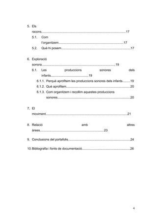 5. Els
    racons................................................................................................17
    5.1.      Com
              l’organitzem..........................................................................17
    5.2.      Què hi posem...............................................................................17


6. Exploració
    sonora....................................................................................19
    6.1.      Les                     produccions                           sonores                        dels
              infants...........................................19
         6.1.1. Perquè aprofitem les produccions sonores dels infants.........19
         6.1.2. Què aprofitem.........................................................................20
         6.1.3. Com organitzem i recollim aquestes produccions
                   sonores...................................................................................20


7. El
    moviment.............................................................................................21


8. Relació                                               amb                                             altres
    àrees.........................................................................23

9. Conclusions del portafolis.......................................................................24

10. Bibliografia i fonts de documentació.......................................................26




                                                                                                               4
 