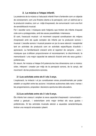 2. La música a l’etapa infantil.
La presència de la música a l’educació infantil l’hem d’entendre com un objecte
de coneixement, com una finestra oberta a la percepció, com un estímul per a
la producció creativa, com un mitjà d’expressió, de comunicació i com una font
de sensibilització musical.
Fer i escoltar sons i músiques serà l’objectiu que tindran els infants d’aquest
cicle com a protagonistes, amb les seves possibilitats i interessos.
El cant, l’execució musical i el moviment corporal constitueixen els mitjans
d’expressió amb els quals compten els infants per la producció sonora i
musical. L’escolta sonora i musical posaran en joc la seva atenció i receptivitat
tant en activitats de producció com en activitats específiques d’audició i
apreciació. La familiarització creixent amb el repertori de cançons , sons i
músiques que s’utilitzen proporcionaran el reconeixement, la discriminació, la
memorització i una major capacitat de selecció d’acord amb els seus gustos i
preferències.
En resum, fer música a l’etapa 0-6 potencia les tres dimensions com a músics:
oïdor, intèrpret i creador per mitjà de la percepció sonora, de la cançó, del
moviment i de les produccions sonores.


   2.1.Les activitats entre els 0 i els 3 anys.
L’exploració, la imitació i el joc constitueixen eines procedimentals per poder
establir un equilibri entre les accions i iniciatives autònomes dels nens i nenes i
les programacions, propostes i decisions oportunes dels educadors.


   2.2.Les activitats entre els 3 i els 6 anys.
Els infants han crescut i amplien la seva capacitat d’expressió i comunicació –
verbal y gestual-, i exterioritzen amb major èmfasi els seus gustos i
preferències. Si les activitats musicals atenen a aquestes característiques,
tindran una recepció entusiasta i plaent.




                                                                                 7
 