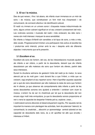 3. El so i la música.
Des de què neixen, i fins i tot abans, els infants viuen immersos en un món de
sons i de música, que constitueixen un font molt rica d’expressió i de
comunicació, de connexió afectiva i de identificació cultural.
El nadó viu immers en un univers sonor i d’aquesta massa indiscriminada de
sons, alguns aniran cobrant significat en el seu creixent coneixement del món.
Les vivències sonores i musicals del nadó i més endavant, les dels nens i
nenes són molt intenses i marquen la seva sensibilitat.
Els infants a l’etapa d’infantil són sensibles a tot tipus de sons, a més a més,
dels vocals. Progressivament tindran una participació més activa al escoltar-los
i produir-los amb intenció, primer amb la veu i després amb els diferents
objectes i instruments que se’ls presentin.


   3.1.Escoltem el so.
Escoltant els sons de l’entorn, del cos, de les interpretacions musicals ajudem
als infants a ser oïdors, a partir de la descoberta, deixant que els infants
descobreixin per ells mateixos els sons que l’entorn els ofereix, partint dels
seus interessos.
Durant la divuitena setmana de gestació l’oïda del nadó ja és madur, la seva
atenció pel so és molt gran i això donarà lloc a que l’infant, a mida que va
creixent, vagi ampliant el seu repertori sonor. Hem d’aprofitar aquesta capacitat
per a què els nens descobreixin per ells mateixos la resta de sons que l’entorn
els hi ofereix, ja que observar els comportaments dels infants a partir de les
seves descobertes sonores ens ajudarà a entendre i conèixer com viuen la
música. L’entorn ha de ser ric d’estímuls per tal que la descoberta del nen
encara sigui molt més enriquidora, ja que la descoberta sonora proporciona al
nen o nena la capacitat de despertar l’interès pel so, explorar, crear...
L’estimulació sonora afavoreix el desenvolupament cognitiu. Per aquesta raó és
important la manera com plantegem les activitats, hem de potenciar l’atenció, la
concentració, la creativitat..., afavorint un aprenentatge centrat sobretot en les
capacitat de descoberta dels nens, és a dir aprofitar tot allò que envolta i
interessa a l’infant.




                                                                                8
 