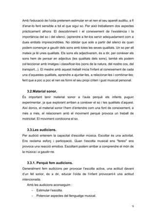 Amb l'educació de l’oïda pretenem estimular en el nen el seu aparell auditiu, a fi
d'anar-lo fent sensible a tot el que sigui so. Per això treballarem dos aspectes
pràcticament alhora: El descobriment i el coneixement de l’existència i la
importància del so i del silenci. (aprendre a fer-los servir adequadament com a
dues entitats imprescindibles. No oblidar que sols a partir del silenci és quan
podem començar a gaudir dels sons amb totes les seves qualitats. Un so per ell
mateix ja té unes qualitats. Els sons els adjectivarem, és a dir, per conèixer els
sons hem de pensar en adjectius (les qualitats dels sons), també els podem
col·leccionar amb imatges i classificar-los (sons de la natura, del nostre cos, del
transport...). El mestre amb aquest treball inicia l'infant al coneixement de cada
una d’aquestes qualitats, aprendre a ajuntar-les, a relacionar-les i combinar-les;
fent que a poc a poc el nen es formi el seu propi criteri i gust musical personal.


   3.2.Material sonor.
És important tenir material sonor a l’aula perquè els infants puguin
experimentar, ja que explorant arriben a conèixer el so i les qualitats d’aquest.
Així doncs, el material sonor l’hem d’entendre com una font de coneixement, a
més a més, el relacionem amb el moviment perquè provoca un treball de
motricitat. El moviment condiciona el so.


   3.3.Les audicions.
Per audició entenem la capacitat d’escoltar música. Escoltar és una activitat.
Ens reclama esforç i participació. Quan l’escolta musical ens "fereix" ens
provoca una reacció emotiva. Escoltant podem arribar a comprendre el món de
la música i a gaudir-ne.


   3.3.1. Perquè fem audicions.
Generalment fem audicions per provocar l’escolta activa, una actitud davant
d’un fet sonor, és a dir, educar l’oïda de l’infant provocant-li una actitud
intencionada.
   Amb les audicions aconseguim :
       -   Estimular l’escolta.
       -   Potenciar aspectes del llenguatge musical.


                                                                                     9
 