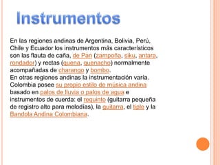 En las regiones andinas de Argentina, Bolivia, Perú,
Chile y Ecuador los instrumentos más característicos
son las flauta de caña, de Pan (zampoña, siku, antara,
rondador) y rectas (quena, quenacho) normalmente
acompañadas de charango y bombo.
En otras regiones andinas la instrumentación varía.
Colombia posee su propio estilo de música andina
basado en palos de lluvia o palos de agua e
instrumentos de cuerda: el requinto (guitarra pequeña
de registro alto para melodías), la guitarra, el tiple y la
Bandola Andina Colombiana.
 