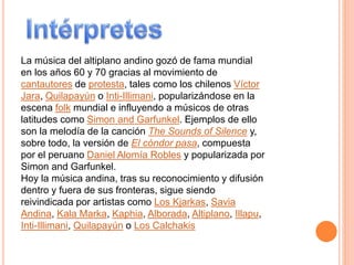 La música del altiplano andino gozó de fama mundial
en los años 60 y 70 gracias al movimiento de
cantautores de protesta, tales como los chilenos Víctor
Jara, Quilapayún o Inti-Illimani, popularizándose en la
escena folk mundial e influyendo a músicos de otras
latitudes como Simon and Garfunkel. Ejemplos de ello
son la melodía de la canción The Sounds of Silence y,
sobre todo, la versión de El cóndor pasa, compuesta
por el peruano Daniel Alomía Robles y popularizada por
Simon and Garfunkel.
Hoy la música andina, tras su reconocimiento y difusión
dentro y fuera de sus fronteras, sigue siendo
reivindicada por artistas como Los Kjarkas, Savia
Andina, Kala Marka, Kaphia, Alborada, Altiplano, Illapu,
Inti-Illimani, Quilapayún o Los Calchakis
 