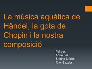 La música aquàtica de
Händel, la gota de
Chopin i la nostra
composició
              Fet per:
              Adrià Iter
              Sabina Mérida
              Rixy Bazalar
 