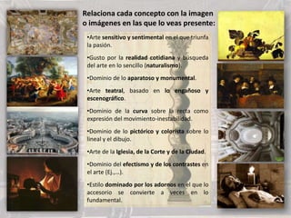 •Arte sensitivo y sentimental en el que triunfa
la pasión.
•Gusto por la realidad cotidiana y búsqueda
del arte en lo sencillo (naturalismo).
•Dominio de lo aparatoso y monumental.
•Arte teatral, basado en lo engañoso y
escenográfico.
•Dominio de la curva sobre la recta como
expresión del movimiento-inestabilidad.
•Dominio de lo pictórico y colorista sobre lo
lineal y el dibujo.
•Arte de la Iglesia, de la Corte y de la Ciudad.
•Dominio del efectismo y de los contrastes en
el arte (Ej.,…).
•Estilo dominado por los adornos en el que lo
accesorio se convierte a veces en lo
fundamental.
Relaciona cada concepto con la imagen
o imágenes en las que lo veas presente:
 
