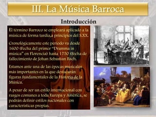 El término Barroco se empleará aplicado a la
música de forma tardia,a principios del S.XX.
Cronológicamente este periodo va desde
1600 (Fecha del primer “Dramma in
música” en Florencia) hasta 1750 (Fecha de
fallecimiento de Johan Sebastian Bach.
Estamos ante una de las épocas musicales
más importantes en la que destacarán
figuras fundamentales de la Historia de la
Música.
A pesar de ser un estilo internacional con
rasgos comunes a toda Europa y América, se
podrán definir estilos nacionales con
características propias.
Introducción
 