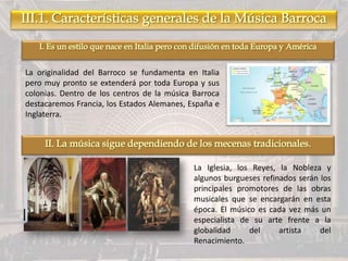 La originalidad del Barroco se fundamenta en Italia
pero muy pronto se extenderá por toda Europa y sus
colonias. Dentro de los centros de la música Barroca
destacaremos Francia, los Estados Alemanes, España e
Inglaterra.
La Iglesia, los Reyes, la Nobleza y
algunos burgueses refinados serán los
principales promotores de las obras
musicales que se encargarán en esta
época. El músico es cada vez más un
especialista de su arte frente a la
globalidad del artista del
Renacimiento.
 
