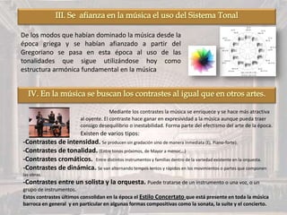 De los modos que habían dominado la música desde la
época griega y se habían afianzado a partir del
Gregoriano se pasa en esta época al uso de las
tonalidades que sigue utilizándose hoy como
estructura armónica fundamental en la música
Mediante los contrastes la música se enriquece y se hace más atractiva
al oyente. El contraste hace ganar en expresividad a la música aunque pueda traer
consigo desequilibrio o inestabilidad. Forma parte del efectismo del arte de la época.
Existen de varios tipos:
-Contrastes de intensidad. Se producen sin gradación sino de manera inmediata (Ej. Piano-forte).
-Contrastes de tonalidad. (Entre tonos próximos, de Mayor a menor,…)
-Contrastes cromáticos. Entre distintos instrumentos y familias dentro de la variedad existente en la orquesta.
-Contrastes de dinámica. Se van alternando tempos lentos y rápidos en los movimientos o partes que componen
las obras.
-Contrastes entre un solista y la orquesta. Puede tratarse de un instrumento o una voz, o un
grupo de instrumentos.
Estos contrastes últimos consolidan en la época el Estilo Concertato que está presente en toda la música
barroca en general y en particular en algunas formas compositivas como la sonata, la suite y el concierto.
 