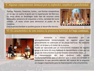 Óperas, Pasiones, Oratorios, Suites,…son formas compositivas
en las que se vuelca el gusto por lo espectacular del Barroco.
En estas obras se despliegan todo tipo de recursos como
decorados, presencia de orquestas y coros, variedad de voces
solistas, …A veces sirven para demostrar el poder de los
mecenas.
Esta espectacularidad es posible gracias al desarrollo técnico.
Armonías y rítmos ejecutados por un
acompañamiento ininterrumpido en registro grave que
generalmente no sobresale en las piezas barrocas. No obstante
el B.C. es la base y el motor de la música.
Puede ser ejecutado por un instrumento melódico de registro
grave o de tecla (Es muy habitual el clavicémbalo) o bien por un
grupo de instrumentos (cuerda frotada-violonchelo-clave,…)
La interpretación del bajo continuo solía quedar
fundamentalmente para el director que a veces era también el
compositor lo que permitía además del control de la orquesta
un margen importante para la improvisación y los ornamentos.
 