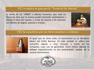 La teoría de los "affetti" o afectos humanos, que nace en
Florencia, dice que la música puede transmitir sentimientos y
afectar al alma del oyente, a modo de catarsis o de estímulo,
con afectos de alegría, quietud o tristeza.
Al igual que en otros artes, el movimiento es un elemento
básico del Estilo Barroco. En este sentido se utiliza una
pulsación regular y muy marcada a través de los
compases, cuyo uso se generaliza. Estos ritmos rápidos se
reflejan especialmente en los movimientos rápidos de la
música instrumental.
 