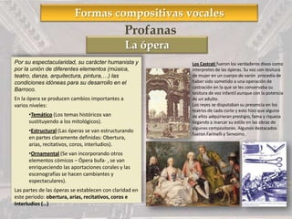 Formas compositivas vocales
La ópera
Por su espectacularidad, su carácter humanista y
por la unión de diferentes elementos (música,
teatro, danza, arquitectura, pintura,…) las
condiciones idóneas para su desarrollo en el
Barroco.
En la ópera se producen cambios importantes a
varios niveles:
•Temático (Los temas históricos van
sustituyendo a los mitológicos).
•Estructural (Las óperas se van estructurando
en partes claramente definidas: Obertura,
arias, recitativos, coros, interludios).
•Ornamental (Se van incorporando otros
elementos cómicos – Ópera bufa- , se van
enriqueciendo las aportaciones corales y las
escenografías se hacen cambiantes y
espectaculares).
Las partes de las óperas se establecen con claridad en
este periodo: obertura, arias, recitativos, coros e
Interludios (…)
Profanas
Los Castrati fueron los verdaderos divos como
interpretes de las óperas. Su voz con tesitura
de mujer en un cuerpo de varón procedía de
haber sido sometido a una operación de
castración en la que se les conservaba su
tesitura de voz infantil aunque con la potencia
de un adulto.
Los reyes se disputaban su presencia en los
teatros de cada corte y esto hizo que alguno
de ellos adquirieran prestigio, fama y riqueza
llegando a marcar su estilo en las obras de
algunos compositores. Algunos destacados
fueron Farinelli y Senesino.
 