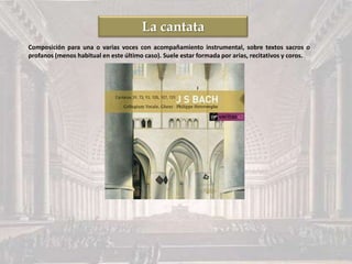 La cantata
Composición para una o varias voces con acompañamiento instrumental, sobre textos sacros o
profanos (menos habitual en este último caso). Suele estar formada por arias, recitativos y coros.
 
