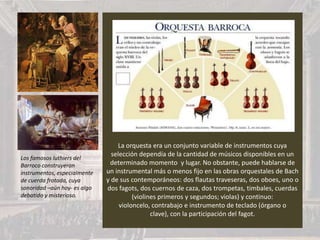 La orquesta era un conjunto variable de instrumentos cuya
selección dependía de la cantidad de músicos disponibles en un
determinado momento y lugar. No obstante, puede hablarse de
un instrumental más o menos fijo en las obras orquestales de Bach
y de sus contemporáneos: dos flautas traveseras, dos oboes, uno o
dos fagots, dos cuernos de caza, dos trompetas, timbales, cuerdas
(violines primeros y segundos; violas) y continuo:
violoncelo, contrabajo e instrumento de teclado (órgano o
clave), con la participación del fagot.
Los famosos luthiers del
Barroco construyeron
instrumentos, especialmente
de cuerda frotada, cuya
sonoridad –aún hoy- es algo
debatido y misterioso.
 