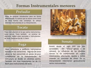 Preludio
Tocata
Fuga
Sonata
Formas Instrumentales menores
Pieza de carácter introductivo pero sin forma
determinada. Es común que se asocie como inicio
de otras formas más complejas. Se utilizan
distintos instrumentos en su interpretación.
Pieza instrumental en la que varios instrumentos
tocan juntos. Tiene también un carácter de
obertura. Suelen estar asociadas a instrumentos
de Tecla. Destacan las de J.S. Bach.
Hace referencia a polifonía instrumental
basada en las variaciones. Algunas de estas
obras se han convertido en piezas de gran
complejidad en la interpretación. Su
estructura se divide en distintas partes.
También son muy importantes las de J.S.
Bach para instrumentos de tecla.
Existió desde el siglo XVII con dos
variedades (De “chiesa”-iglesia o de
cámara). La influencia de las distintas
danzas la irá conformando en cuatro
movimientos alternando rápidos y lentos
creando un contraste de rítmo. En su
interpretación intervienen generalmente
varios instrumentos.
 