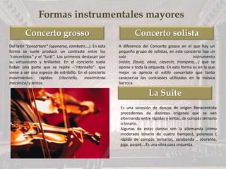 Concerto grosso Concerto solista
La Suite
Formas instrumentales mayores
Del latín “concertare” (oponerse, combatir,…). En esta
forma se suele producir un contraste entre los
“concertinos” y el “tutti”. Los primeros destacan por
su virtuosismo y brillantez. En el concierto suele
haber una parte que se repite –”ritornello”- que
viene a ser una especie de estribillo. En el concierto
movimientos rápidos (ritornello, movimiento
mecánico) y lentos.
A diferencia del Concerto grosso en el que hay un
pequeño grupo de solistas, en este concierto hay un
solo instrumento
(violin, flauta, oboe, clavecín, trompeta,…) que se
opone a toda la orquesta. En esta forma es en la que
mejor se aprecia el estilo concertato que tanto
caracteríza los contrastes utilizados en la música
barroca.
Es una sucesión de danzas de origen Renacentista
procedentes de distintos orígenes que se van
alternando entre rápidas y lentas, de compás ternario
o binario.
Algunas de estas danzas son la allemanda (ritmo
moderado binario de cuatro tiempos), polonesa (
rápida de compás ternario), zarabanda , courante,
giga, paspié,…Es una obra para orquesta.
 