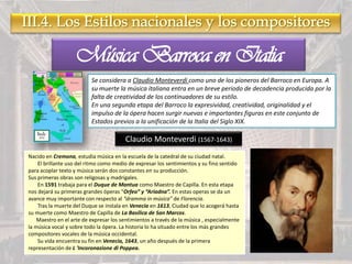 Música Barroca en Italia
Se considera a Claudio Monteverdi como uno de los pioneros del Barroco en Europa. A
su muerte la música italiana entra en un breve periodo de decadencia producida por la
falta de creatividad de los continuadores de su estilo.
En una segunda etapa del Barroco la expresividad, creatividad, originalidad y el
impulso de la ópera hacen surgir nuevas e importantes figuras en este conjunto de
Estados previos a la unificación de la Italia del Siglo XIX.
Claudio Monteverdi (1567-1643)
Nacido en Cremona, estudia música en la escuela de la catedral de su ciudad natal.
El brillante uso del ritmo como medio de expresar los sentimientos y su fino sentido
para acoplar texto y música serán dos constantes en su producción.
Sus primeras obras son religosas y madrigales.
En 1591 trabaja para el Duque de Mantua como Maestro de Capilla. En esta etapa
nos dejará su primeras grandes óperas “Orfeo” y “Ariadna”. En estas operas se da un
avance muy importante con respecto al “dramma in música” de Florencia.
Tras la muerte del Duque se instala en Venecia en 1613, Ciudad que lo acogerá hasta
su muerte como Maestro de Capilla de La Basílica de San Marcos.
Maestro en el arte de expresar los sentimientos a través de la música , especialmente
la música vocal y sobre todo la ópera. La historia lo ha situado entre los más grandes
compositores vocales de la música occidental.
Su vida encuentra su fin en Venecia, 1643, un año después de la primera
representación de L 'Incoronazione di Poppea.
 