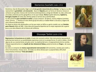 Domenico Scarlatti (1685-1757)
Doménico, hijo de Alessandro, llegó a ser el más grande clavecinista de su tiempo. Su figura y su obra
representan la genialidad y la innovación. Nace en Nápoles pero se forma en Venecia. Estuvo en
contacto con grandes músicos del momento (contemporáneo y amigo de Händel). Su vida y obra está
vinculada a distintos puntos geográficos en los que trabajó: Roma (Capilla Vaticana), Inglaterra,
Portugal y España (En estos dos últimos países al servicio de su familia Real).
Su obra presenta gran variedad en estilos ya que compuso 20 óperas, música religiosa (cantatas,
misas, himnos, …). Destaca en este último grupo de obras un Stabat Mater a 10 voces y órgano de
clara influencia Renacentista.
Sin duda sus obras más destacadas y en las que mejor se define su genio creador son sus Sonatas
para Clavecín (Más de 500) . Estas obras de esquema bipartito son la mejor expresión de su genio
puro y una obra Maestra de la Historia de la Música.
Giussepe Tartini (1629-1770)
Representa el virtuosismo en el violín a través del concierto solista. Este instrumento representa el
estilo barroco tanto en sus posibilidades expresivas como en su propia forma. El violín le debe a Tartini
algunas de sus características actuales como la amplitud del arco el engrosamiento de las cuerdas.
Trabajó especialmente en la Capilla de San Antonio de Padua, posteriormente en Praga y de nuevo
en Italia.
Sus obra se compone de música especialmente instrumental (134 conciertos, sonatas para violín y
otros instrumentos, música sacra.. De todas sus obras destaca por su popularidad y dificultad
interpretativa el famoso “Trino del diablo”.
 