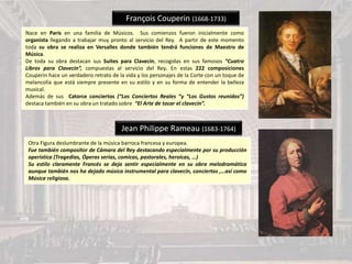 François Couperin (1668-1733)
Nace en París en una familia de Músicos. Sus comienzos fueron inicialmente como
organista llegando a trabajar muy pronto al servicio del Rey. A partir de este momento
toda su obra se realiza en Versalles donde también tendrá funciones de Maestro de
Música.
De toda su obra destacan sus Suites para Clavecín, recogidas en sus famosos “Cuatro
Libros para Clavecin”, compuestas al servicio del Rey. En estas 222 composiciones
Couperin hace un verdadero retrato de la vida y los personajes de la Corte con un toque de
melancolía que está siempre presente en su estilo y en su forma de entender la belleza
musical.
Además de sus Catorce conciertos (“Los Conciertos Reales “y “Los Gustos reunidos”)
destaca también en su obra un tratado sobre “El Arte de tocar el clavecín”.
Jean Philippe Rameau (1683-1764)
Otra Figura deslumbrante de la música barroca francesa y europea.
Fue también compositor de Cámara del Rey destacando especialmente por su producción
operística (Tragedias, Óperas serias, comicas, pastorales, heroicas, …)
Su estilo claramente Francés se deja sentir especialmente en su obra melodramática
aunque también nos ha dejado música instrumental para clavecín, conciertos ,…así como
Música religiosa.
 