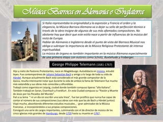 Música Barroca en Alemania e Inglaterra
Si Italia representaba la originalidad y la expresión y Francia el orden y la
elegancia, la Música Barroca Alemana va a dejar su sello de perfección técnica a
través de la obra insigne de algunos de sus más afamados compositores. No
obstante hay que decir que este estilo nace a partir de influencias de la música del
resto de Europa.
Hablar de Alemania e Inglaterra desde el punto de vista del Barroco Musical nos
obliga a subrayar la importancia de la Música Religiosa Protestante de intensa
espiritualidad.
La música de órgano es también importante en la música Alemana especialmente
de una primera etapa con autores como Schütz, Buxtehude y Froberger.
George Philippe Telemann (1681-1767)
Hijo y nieto de Pastores Protestantes, nace en Magdeburgo. Autodidacta en música, estudió
leyes. Fue contemporáneo de Johann Sebastian Bach y amigo a lo largo de toda su vida de
Händel. Aunque actualmente Bach está considerado el más grande compositor de la
época, resulta interesante notar que durante la vida de ambos la fama de Telemann fue mucho
más extendida y sus obras más conocidas y difundidas.
Trabajó como organista en Leipzig, ciudad donde también compuso óperas “alla Italiana”.
También trabajó en Soran, Eisenhach y Frankfurt . En esta Ciudad compuso su “Pasión y Muerte
de Jesús por los Pecados del Mundo”.
Fiel a su lema “-ni un día sin escribir una sola línea”, fue tan prolífico que nunca fue capaz de
contar el número de sus composiciones (sus obras son más que las de Bach y Händel juntos).
Viajó mucho, absorbiendo diferentes estudios musicales , - gran admirador de la Música
Francesa-, e incorporándolos a sus propias composiciones.
Consiguió una serie de cargos importantes, culminando con el de director de música de las
cinco iglesias más grandes de Hamburgo, desde 1720 hasta su muerte en 1767..
 