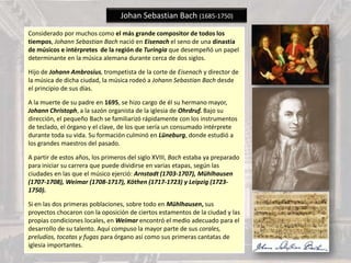 Johan Sebastian Bach (1685-1750)
Considerado por muchos como el más grande compositor de todos los
tiempos, Johann Sebastian Bach nació en Eisenach el seno de una dinastía
de músicos e intérpretes de la región de Turingia que desempeñó un papel
determinante en la música alemana durante cerca de dos siglos.
Hijo de Johann Ambrosius, trompetista de la corte de Eisenach y director de
la música de dicha ciudad, la música rodeó a Johann Sebastian Bach desde
el principio de sus días.
A la muerte de su padre en 1695, se hizo cargo de él su hermano mayor,
Johann Christoph, a la sazón organista de la iglesia de Ohrdruf. Bajo su
dirección, el pequeño Bach se familiarizó rápidamente con los instrumentos
de teclado, el órgano y el clave, de los que sería un consumado intérprete
durante toda su vida. Su formación culminó en Lüneburg, donde estudió a
los grandes maestros del pasado.
A partir de estos años, los primeros del siglo XVIII, Bach estaba ya preparado
para iniciar su carrera que puede dividirse en varias etapas, según las
ciudades en las que el músico ejerció: Arnstadt (1703-1707), Mühlhausen
(1707-1708), Weimar (1708-1717), Köthen (1717-1723) y Leipzig (1723-
1750).
Si en las dos primeras poblaciones, sobre todo en Mühlhausen, sus
proyectos chocaron con la oposición de ciertos estamentos de la ciudad y las
propias condiciones locales, en Weimar encontró el medio adecuado para el
desarrollo de su talento. Aquí compuso la mayor parte de sus corales,
preludios, tocatas y fugas para órgano así como sus primeras cantatas de
iglesia importantes.
 