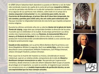 En 1717 Johann Sebastian Bach abandonó su puesto en Weimar a raíz de haber
sido nombrado maestro de capilla de la corte del príncipe Leopold en Köthen,
uno de los períodos más fértiles en la vida del compositor, durante el cual vieron
la luz algunas de sus partituras más célebres, sobre todo en el campo de la
música orquestal e instrumental: los dos conciertos para violín, los seis
Conciertos de Brandemburgo, el primer libro de El clave bien temperado, las
seis sonatas y partitas para violín solo y las seis suites para violoncelo solo.
Hay que recordar la religiosidad Calvinista de esta Corte que impedía componer
música religiosa.
Durante los últimos veintisiete años de su vida fue Kantor de la iglesia de Santo
Tomás de Leipzig, cargo éste que comportaba también la dirección de los actos
musicales que se celebraban en la ciudad. A esta etapa pertenecen sus obras
corales más impresionantes, como sus Pasiones, la monumental Misa en si
menor y el Oratorio de Navidad. En los últimos años de su existencia su
producción musical descendió considerablemente debido a unas cataratas que
lo dejaron prácticamente ciego.
Casado en dos ocasiones, con su prima Maria Barbara Bach la primera y con
Anna Magdalena Wilcken la segunda, Bach tuvo veinte hijos, entre los cuales
descollaron como compositores Wilhelm Friedemann, Carl Philipp Emanuel,
Johann Christoph Friedrich y Johann Christian.
Pese a que tras la muerte del maestro su música, considerada en exceso
intelectual, cayó en un relativo olvido, compositores de la talla de Mozart y
Beethoven siempre reconocieron su valor. Recuperada por la generación
romántica, desde entonces la obra de Johann Sebastian Bach ocupa un puesto
de privilegio en el repertorio. La razón es sencilla: al magisterio que convierte
sus composiciones en un modelo imperecedero de perfección técnica, se une
una expresividad que las hace siempre actuales.
 