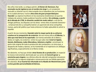 Dos años más tarde, su antiguo patrón, el Elector de Hannover, fue
coronado rey de Inglaterra con el nombre de Jorge I, y el compositor
reanudó su relación con él, interrumpida tras el abandono de sus funciones
en la ciudad alemana. Fueron años éstos de gran prosperidad para
Haendel: sus óperas triunfaron en los escenarios londinenses sin que los
trabajos de autores rivales pudieran hacerles sombra. Sin embargo, a partir
de la década de 1730, la situación cambió de modo radical: a raíz de las
intrigas políticas, las disputas con los divos –entre ellos el castrato Senesino–
, la bancarrota de su compañía teatral y la aparición de otras compañías
nuevas, parte del público que hasta entonces lo había aplaudido le volvió la
espalda.
A partir de ese momento, Haendel volcó la mayor parte de su esfuerzo
creativo en la composición de oratorios: de ese mismo año es El Mesías, la
obra que más fama le ha reportado. Con temas extraídos de la Biblia y
textos en inglés, los oratorios –entre los que cabe citar Israel en Egipto,
Sansón, Belshazzar, Judas Maccabeus, Solomon y Jephta– constituyen la
parte más original de toda la producción del compositor y la única que, a
despecho de modas y épocas, se ha mantenido en el repertorio sin altibajos
significativos, especialmente en el Reino Unido.
No obstante, no hay que olvidar otras facetas de su producción, en especial
la música instrumental, dominada por sus series de Concerti grossi y
conciertos para órgano. Los últimos años de vida del compositor estuvieron
marcados por la ceguera originada a consecuencia de una fallida operación
de cataratas. A su muerte fue inhumado en la Abadía de Westminster junto
a otras grandes personalidades británicas.
 
