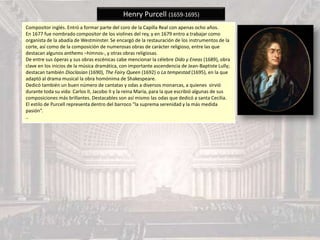Henry Purcell (1659-1695)
Compositor inglés. Entró a formar parte del coro de la Capilla Real con apenas ocho años.
En 1677 fue nombrado compositor de los violines del rey, y en 1679 entro a trabajar como
organista de la abadía de Westminster. Se encargó de la restauración de los instrumentos de la
corte, así como de la composición de numerosas obras de carácter religioso, entre las que
destacan algunos anthems –himnos-, y otras obras religiosas.
De entre sus óperas y sus obras escénicas cabe mencionar la célebre Dido y Eneas (1689), obra
clave en los inicios de la música dramática, con importante ascendencia de Jean-Baptiste Lully;
destacan también Dioclasian (1690), The Fairy Queen (1692) o La tempestad (1695), en la que
adaptó al drama musical la obra homónima de Shakespeare.
Dedicó también un buen número de cantatas y odas a diversos monarcas, a quienes sirvió
durante toda su vida: Carlos II, Jacobo II y la reina María, para la que escribió algunas de sus
composiciones más brillantes. Destacables son así mismo las odas que dedicó a santa Cecilia.
El estilo de Purcell representa dentro del barroco “la suprema serenidad y la más medida
pasión”.
..
 