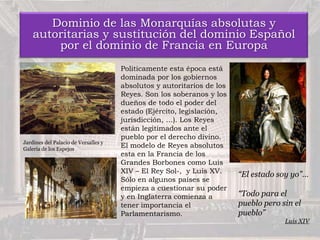 Dominio de las Monarquías absolutas y
autoritarias y sustitución del dominio Español
por el dominio de Francia en Europa
Politicamente esta época está
dominada por los gobiernos
absolutos y autoritarios de los
Reyes. Son los soberanos y los
dueños de todo el poder del
estado (Ejército, legislación,
jurisdicción, …). Los Reyes
están legitimados ante el
pueblo por el derecho divino.
El modelo de Reyes absolutos
esta en la Francia de los
Grandes Borbones como Luis
XIV – El Rey Sol-, y Luis XV.
Sólo en algunos países se
empieza a cuestionar su poder
y en Inglaterra comienza a
tener importancia el
Parlamentarismo.
“El estado soy yo”…
“Todo para el
pueblo pero sin el
pueblo”
Luis XIV
Jardines del Palacio de Versalles y
Galería de los Espejos
 