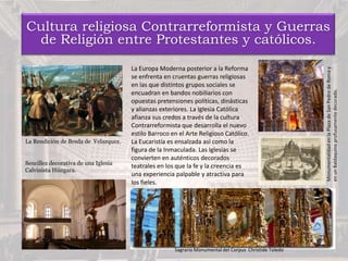 Cultura religiosa Contrarreformista y Guerras
de Religión entre Protestantes y católicos.
La Europa Moderna posterior a la Reforma
se enfrenta en cruentas guerras religiosas
en las que distintos grupos sociales se
encuadran en bandos nobiliarios con
opuestas pretensiones políticas, dinásticas
y alianzas exteriores. La Iglesia Católica
afianza sus credos a través de la cultura
Contrarreformista que desarrolla el nuevo
estilo Barroco en el Arte Religioso Católico.
La Eucaristía es ensalzada así como la
figura de la Inmaculada. Las Iglesias se
convierten en auténticos decorados
teatrales en los que la fe y la creencia es
una experiencia palpable y atractiva para
los fieles.
Sencillez decorativa de una Iglesia
Calvinista Húngara.
La Rendición de Breda de Velazquez.
Sagrario Monumental del Corpus Christide Toledo
MonumentalidadenlaPlazadeSanPedrodeRomay
enunBaldaquinoprofusamentedecorado.
 