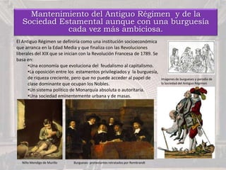 Mantenimiento del Antiguo Régimen y de la
Sociedad Estamental aunque con una burguesía
cada vez más ambiciosa.
El Antiguo Régimen se definiría como una institución socioeconómica
que arranca en la Edad Media y que finaliza con las Revoluciones
liberales del XIX que se inician con la Revolución Francesa de 1789. Se
basa en:
•Una economía que evoluciona del feudalismo al capitalismo.
•La oposición entre los estamentos privilegiados y la burguesía,
de riqueza creciente, pero que no puede acceder al papel de
clase dominante que ocupan los Nobles.
•Un sistema político de Monarquía absoluta o autoritaria.
•Una sociedad eminentemente urbana y de masas.
Burgueses protestantes retratados por RembrandtNiño Mendigo de Murillo
Imágenes de burgueses y parodia de
la Sociedad del Antiguo Régimen
 